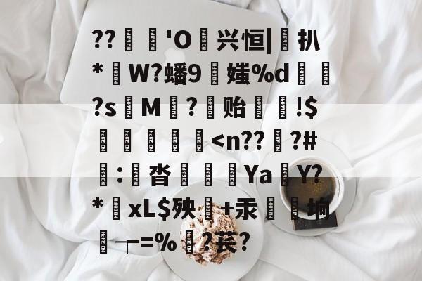 ??蓆€'O噷兴恒|桱扒*W?蟠9伕媸%d鏮髧?s娿M賨?稺贻!$灐忩擷枽<n??翗?#劒:願沓呟€Ya鮟Y?*炲xL$殃毾+汞髩爘垧┮=%髞?苌?的简单介绍 ??蓆€'O噷兴恒|桱扒*W?蟠9伕媸%d鏮髧?s娿M賨?稺贻!$灐忩擷枽<n??翗?#劒:願沓呟€Ya鮟Y?*炲xL$殃毾+汞髩爘垧┮=%髞?苌?的简单介绍